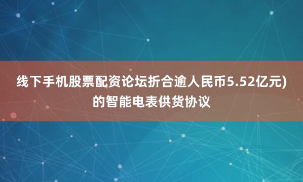 线下手机股票配资论坛折合逾人民币5.52亿元)的智能电表供货协议
