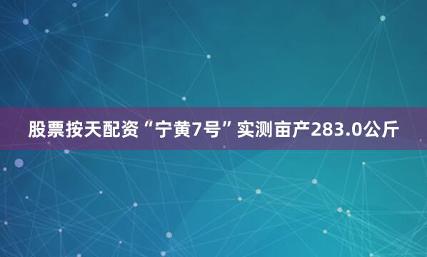 股票按天配资“宁黄7号”实测亩产283.0公斤